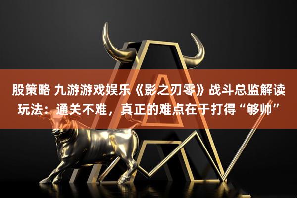 股策略 九游游戏娱乐《影之刃零》战斗总监解读玩法：通关不难，真正的难点在于打得“够帅”