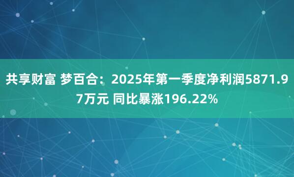 共享财富 梦百合：2025年第一季度净利润5871.97万元 同比暴涨196.22%