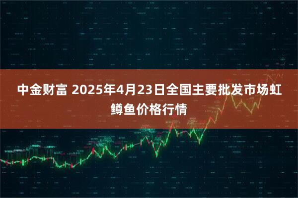中金财富 2025年4月23日全国主要批发市场虹鳟鱼价格行情
