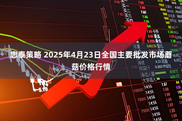 忠泰策略 2025年4月23日全国主要批发市场蘑菇价格行情