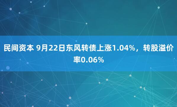 民间资本 9月22日东风转债上涨1.04%，转股溢价率0.06%