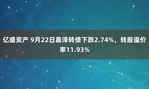 亿盛资产 9月22日嘉泽转债下跌2.74%，转股溢价率11.93%