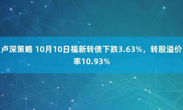 卢深策略 10月10日福新转债下跌3.63%，转股溢价率10.93%