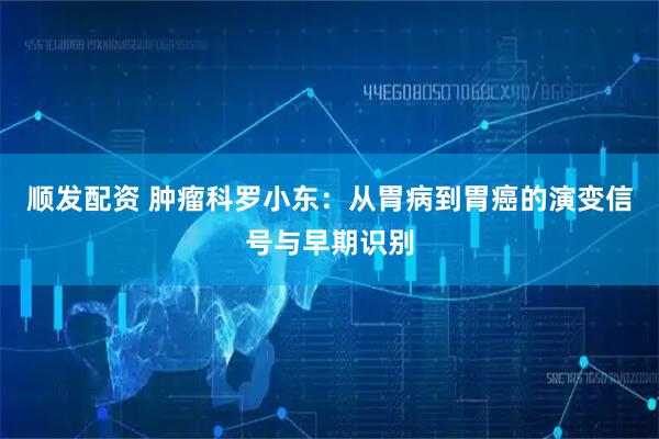 顺发配资 肿瘤科罗小东：从胃病到胃癌的演变信号与早期识别