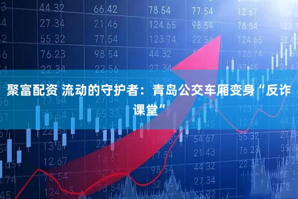 聚富配资 流动的守护者：青岛公交车厢变身“反诈课堂”