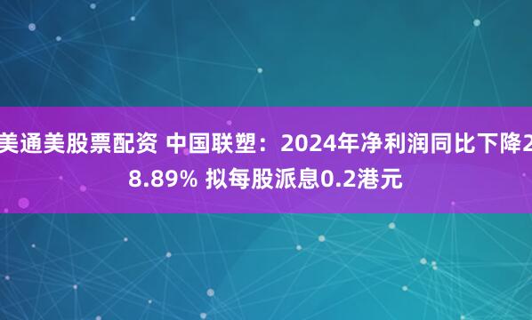 美通美股票配资 中国联塑：2024年净利润同比下降28.89% 拟每股派息0.2港元