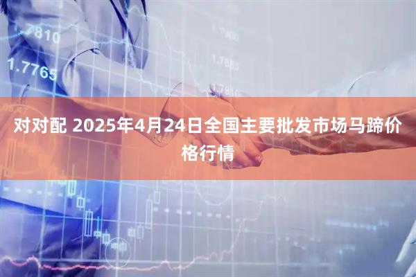 对对配 2025年4月24日全国主要批发市场马蹄价格行情