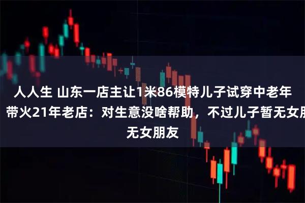 人人生 山东一店主让1米86模特儿子试穿中老年装，带火21年老店：对生意没啥帮助，不过儿子暂无女朋友