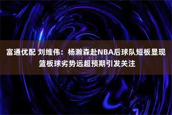 富通优配 刘维伟：杨瀚森赴NBA后球队短板显现 篮板球劣势远超预期引发关注