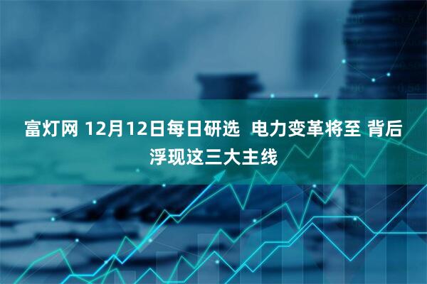 富灯网 12月12日每日研选  电力变革将至 背后浮现这三大主线