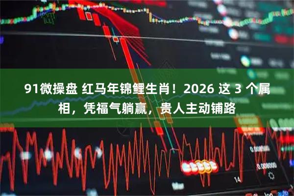 91微操盘 红马年锦鲤生肖！2026 这 3 个属相，凭福气躺赢，贵人主动铺路