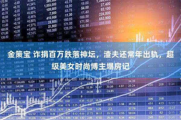 金策宝 诈捐百万跌落神坛，渣夫还常年出轨，超级美女时尚博主塌房记