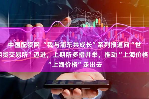 中国配资网 “我与浦东共成长”系列报道向“世界一流期货交易所”迈进，上期所多措并举，推动“上海价格”走出去