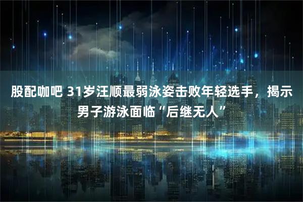 股配咖吧 31岁汪顺最弱泳姿击败年轻选手，揭示男子游泳面临“后继无人”